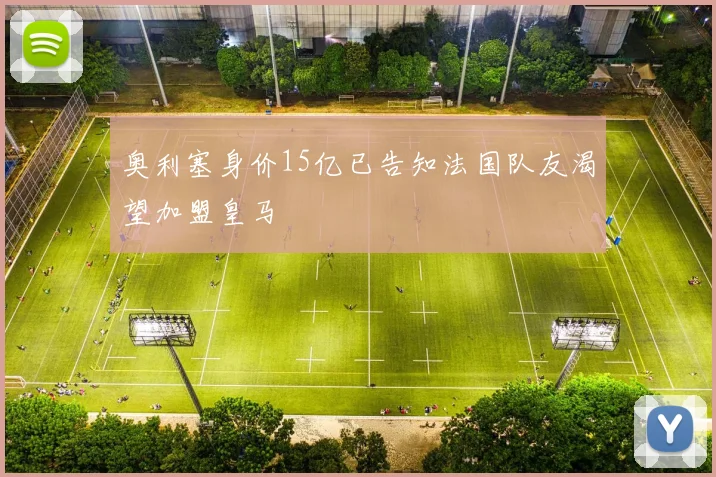 奥利塞身价15亿已告知法国队友渴望加盟皇马