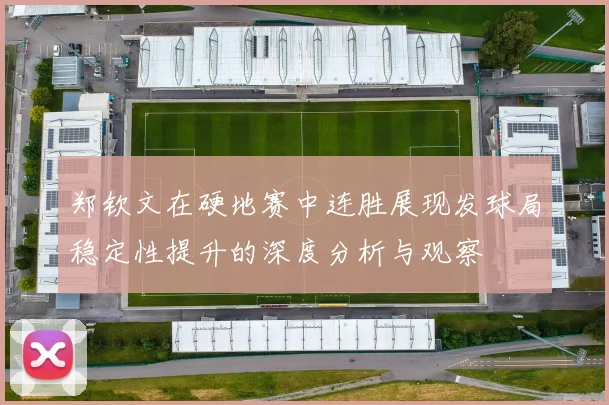 郑钦文在硬地赛中连胜展现发球局稳定性提升的深度分析与观察