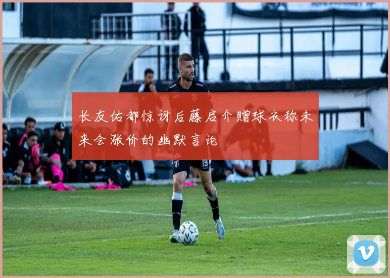 长友佑都惊讶后藤启介赠球衣称未来会涨价的幽默言论