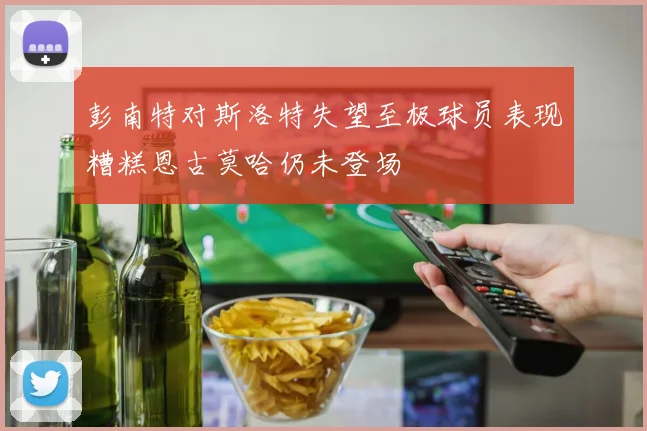 彭南特对斯洛特失望至极球员表现糟糕恩古莫哈仍未登场