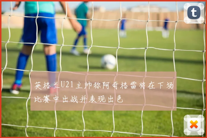 英格兰U21主帅称阿奇格雷将在下场比赛中出战并表现出色